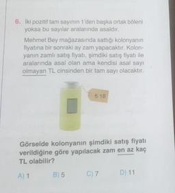 6. İki pozitif tam sayının 1'den başka ortak böleni
yoksa bu sayılar aralarında asaldır.
Mehmet Bey mağazasında sattığı kolonyanın
fiyatına bir sonraki ay zam yapacaktır. Kolon-
yanın zamlı satış fiyatı, şimdiki satış fiyatı ile
aralarında asal olan ama kendisi asal sayı
olmayan TL cinsinden bir tam sayı olacaktır.
Görselde kolonyanın şimdiki satış fiyatı
verildiğine göre yapılacak zam en az kaç
TL olabilir?
A) 1
B) 5
18
C) 7
D) 11