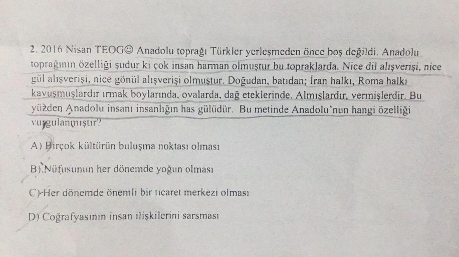 2. 2016 Nisan TEOGO Anadolu toprağı Türkler yerleşmeden önce boş değildi. Anadolu
toprağının özelliği şudur ki çok insan harman olmuştur bu topraklarda. Nice dil alışverişi, nice
gül alışverişi, nice gönül alışverişi olmuştur. Doğudan, batıdan; İran halkı,