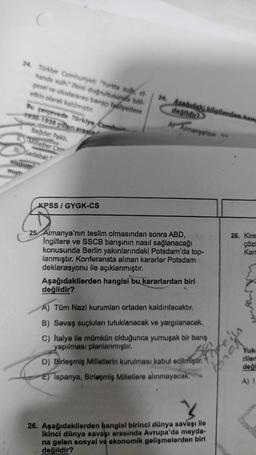 24. Türkiye Cumhuriyeti "Yurtta sul, d-
hande sulhes doğrultusunda böl
gesel ve uluslararasi bango faaliyetlere
etkin olarak katilmiştir.
Bu çerçevede Türkiye Cumhur
1930-1938 yillen arasin
Bağdat Pakti,
Milletier Cer
Sadabat
olusum
mist
KPSS/GY -CS
26. Asadidaki bilgilerden hang
değildir?
A Almanya'nın
25 Almanya'nın teslim olmasından sonra ABD,
Ingiltere ve SSCB barışının nasıl sağlanacağı
konusunda Berlin yakınlarındaki Potsdam'da top-
lanmıştır. Konferansta alınan kararlar Potsdam
deklarasyonu ile açıklanmıştır.
Aşağıdakilerden hangisi bu kararlardan biri
değildir?
A) Tüm Nazi kurumları ortadan kaldırılacaktır.
B) Savaş suçluları tutuklanacak ve yargılanacak.
C) Italya ile mümkün olduğunca yumuşak bir barış
yapılması planlanmıştır.
D) Birleşmiş Milletlerin kurulması kabul edilmiştir.
E) Ispanya, Birleşmiş Milletlere alınmayacak.
26. Aşağıdakilerden hangisi birinci dünya savaşı ile
Ikinci dünya savaşı arasında Avrupa'da meyda-
na gelen sosyal ve ekonomik gelişmelerden biri
değildir?
28. Kire
çözü
Kars
Yuka
rilen
deği
A) I