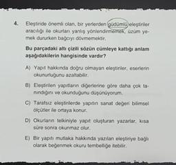 4.
Eleştiride önemli olan, bir yerlerden güdümlü eleştiriler
aracılığı ile okurları yanlış yönlendirmemek, üzüm ye-
mek dururken bağcıyı dövmemektir.
Bu parçadaki altı çizili sözün cümleye kattığı anlam
aşağıdakilerin hangisinde vardır?
A) Yapıt hakkında doğru olmayan eleştiriler, eserlerin
okunurluğunu azaltabilir.
B) Eleştirilen yapıtların diğerlerine göre daha çok ta-
nındığını ve okunduğunu düşünüyorum.
C) Tarafsız eleştirilerde yapıtın sanat değeri bilimsel
ölçütler ile ortaya konur.
D) Okurların telkiniyle yapıt oluşturan yazarlar, kısa
süre sonra okunmaz olur.
E) Bir yapıtı mutlaka hakkında yazılan eleştiriye bağlı
olarak beğenmek okuru tembelliğe itebilir.