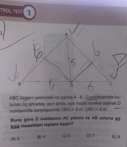 TROL TEST 1
✓
B
A) 3
✓
ABC üçgeni şeklindeki bir parkta A-B-C noktalarında bu-
lunan üç arkadaş; aynı anda, aynı hızda hareket ederek D
noktasında karşılaşıyorlar. |BD| = 5 m, |AB| = 6m
B) 4
5
Buna göre D noktasının AC yoluna ve AB yoluna en
kısa mesafeleri toplamı kaçtır?
C) 5
6
D) 7
E) 8