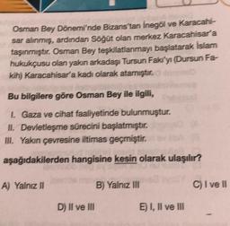 Osman Bey Dönemi'nde Bizans'tan İnegöl ve Karacahi-
sar alınmış, ardından Söğüt olan merkez Karacahisar'a
taşınmıştır. Osman Bey teşkilatlanmayı başlatarak İslam
hukukçusu olan yakın arkadaşı Tursun Faki'yi (Dursun Fa-
kih) Karacahisar'a kadi olarak atamıştır.
Bu bilgilere göre Osman Bey ile ilgili,
1. Gaza ve cihat faaliyetinde bulunmuştur.
II. Devletleşme sürecini başlatmıştır.
III. Yakın çevresine iltimas geçmiştir.
aşağıdakilerden hangisine kesin olarak ulaşılır?
A) Yalnız II
D) II ve III
B) Yalnız III
E) I, II ve III
C) I ve II