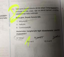 yenilikle-
sına katkı
Prf Yayınları
11. 1934 tarihli Soyadı Kanunu ile her aileye Türkçe bir soyadının
verilmesi ve bey, paşa, ağa ve efendi benzeri unvanların
yasaklanması kabul edilmiştir.
Buna göre, Soyadı Kanunu'yla;
1. Milliyetçilik,
II. Halkçılık,
III. Cumhuriyetçilik
ilkelerinden hangileriyle ilgili düzenlemeler yapıldığı
söylenebilir?
A) Yalnız
D) I ve II
B) Yalnız II
E) II ve III
C) Yalnız II
2.