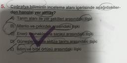 5.
Coğrafya biliminin inceleme alanı içerisinde aşağıdakiler-
den hangisi yer almaz?
A) Tarım alanı ile yer şekilleri arasındaki ilişki
B) Manto ve çekirdek arasındaki işki
Enerji kaynaklarıyla sanayi arasındaki ilişki
DY Güneşlenme le sebze tarımı arasındaki ilişki
E) (klim ve bitki örtüsü arasındaki ilişki