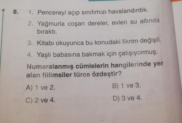 8.
1. Pencereyi açıp sınıfımızı havalandırdık.
Yağmurla coşan dereler, evleri su altında
2.
bıraktı.
3. Kitabı okuyunca bu konudaki fikrim değişti.
4. Yaşlı babasına bakmak için çalışıyormuş.
Numaralanmış cümlelerin hangilerinde yer
alan fiilimsiler türce