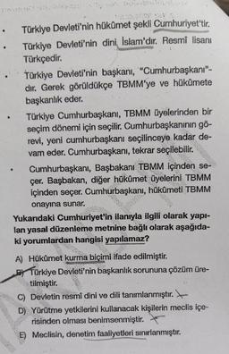 Türkiye Devleti'nin hükümet şekli Cumhuriyet'tir.
Türkiye Devleti'nin dini İslam'dır. Resmî lisanı
Türkçedir.
Türkiye Devleti'nin başkanı, "Cumhurbaşkanı"-
dır. Gerek görüldükçe TBMM'ye ve hükümete
başkanlık eder.
Türkiye Cumhurbaşkanı, TBMM üyelerinden bir
seçim dönemi için seçilir. Cumhurbaşkanının gö-
revi, yeni cumhurbaşkanı seçilinceye kadar de-
vam eder. Cumhurbaşkanı, tekrar seçilebilir.
Cumhurbaşkanı, Başbakanı TBMM
çer. Başbakan, diğer hükûmet üyelerini
içinden seçer. Cumhurbaşkanı, hükûmeti TBMM
onayına sunar.
se-
wig
Yukarıdaki Cumhuriyet'in ilanıyla ilgili olarak yapı-
lan yasal düzenleme metnine bağlı olarak aşağıda-
ki yorumlardan hangisi yapılamaz?
ye
**
A) Hükûmet kurma biçimi ifade edilmiştir.
PTürkiye Devleti'nin başkanlık sorununa çözüm üre-
tilmiştir.
C) Devletin resmî dini ve dili tanımlanmıştır.
D) Yürütme yetkilerini kullanacak kişilerin meclis içe-
risinden olması benimsenmiştir.
E) Meclisin, denetim faaliyetleri sınırlanmıştır.