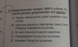 he-
27. Aşağıdakilerden hangisi 1980'li yıllarda Tür.
kiye'de görülen gelişmelerden biri değildir?
A) Yapılan referandumla siyasi yasakların kaldı-
rılması
B) Kalkınma planlarını hazırlamak üzere Devlet
Planlama Teşkilatının kurulması
C) İlk renkli televizyon yayının yapılması
D) Yükseköğretim Kurulu'nun kurulması
E) Anavatan Paritsi'nin kurulması
3.