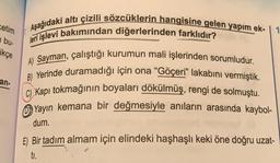 etim
bu-
ikçe
an-
Aşağıdaki altı çizili sözcüklerin hangisine gelen yapım ek-
leri işlevi bakımından diğerlerinden farklıdır?
A) Sayman, çalıştığı kurumun mali işlerinden sorumludur.
B) Yerinde duramadığı için ona "Göçeri" lakabını vermiştik.
C) Kapı tokmağının boyaları dökülmüş, rengi de solmuştu.
Yayın kemana bir değmesiyle anıların arasında kaybol-
dum.
Bir tadım almam için elindeki haşhaşlı keki öne doğru uzat-
ti.