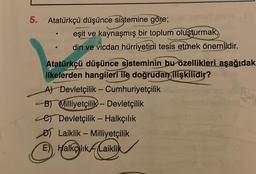 5. Atatürkçü düşünce sistemine göre;
eşit ve kaynaşmış bir toplum oluşturmak,
din ve vicdan hürriyetini tesis etmek önemlidir.
Atatürkçü düşünce sisteminin bu özellikleri aşağıdak
ilkelerden hangileri ile doğrudan ilişkilidir?
A) Devletçilik - Cumhuriyetçilik
B) Milliyetçilik - Devletçilik
e Devletçilik - Halkçılık
Laiklik - Milliyetçilik
E) HalkçlikLaiklik