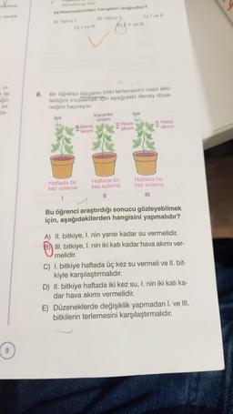 tanima
sertlik
sor-
ile
bir
ös-
9
8.
korunmuş olur
açıklamalarından hangileri doğrudur?
B) Yairuz
A) Yalniz 1
D) i ve ill
Haftada bir
kez sulama
Bir öğrenci rüzgarın bitki terlemesini nasıl etki-
lediğini incelemek için aşağıdaki deney düze-
neğini hazırlıyor.
Işık
blava
akımı
Karanlık
ortam
Haftada bir
kez sulama
Il ve Ill
C) I ve Il
Işık
Hava
akımı,
Hava
akımı
Haftada bir
kez sulama
!!!
Bu öğrenci araştırdığı sonucu gözleyebilmek
için, aşağıdakilerden hangisini yapmalıdır?
A) II. bitkiye, I. nin yarısı kadar su vermelidir.
B) III. bitkiye, I. nin iki katı kadar hava akımı ver-
melidir.
C) I. bitkiye haftada üç kez su vermeli ve II. bit-
kiyle karşılaştırmalıdır.
D) II. bitkiye haftada iki kez su, I. nin iki katı ka-
dar hava akımı vermelidir.
E) Düzeneklerde değişiklik yapmadan I. ve III.
bitkilerin terlemesini karşılaştırmalıdır.