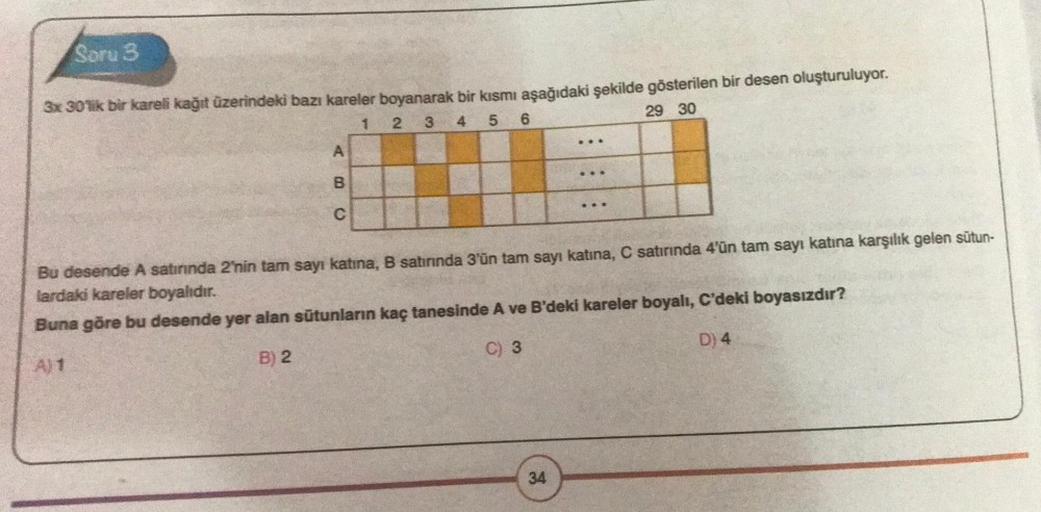 Soru 3
3x 30'lik bir kareli kağıt üzerindeki bazı kareler boyanarak bir kısmı aşağıdaki şekilde gösterilen bir desen oluşturuluyor.
1
2 3 4 5 6
29 30
AB
C
...
34
...
...
Bu desende A satırında 2'nin tam sayı katına, B satırında 3'ün tam sayı katına, C satı