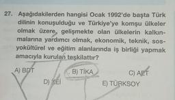 27. Aşağıdakilerden hangisi Ocak 1992'de başta Türk
dilinin konuşulduğu ve Türkiye'ye komşu ülkeler
olmak üzere, gelişmekte olan ülkelerin kalkın-
malarına yardımcı olmak, ekonomik, teknik, sos-
yokültürel ve eğitim alanlarında iş birliği yapmak
amacıyla kurulan teşkilattır?
A) BDT
D) KEI
B) TİKApteyner C) AFT
E) TÜRKSOY
