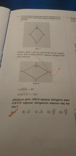 31. Dört tane eş çita, uçlarından birbirine menteşe ile tut-
turularak Şekil 1'deki ABCD eşkenar dörtgeni oluştu-
rulmuştur.
B
Bl
60
Şekil 1
Çıtalara, Şekil 1'deki ok yönlerinde kuvvet uygula-
narak, Şekil 2'deki A'B'C'D' eşkenar dörtgeni elde
elde edilmiştir.
A'
120
C
Şekil 2
m(BAD) = 60°
m(B'A'D')=
D
= 120⁰
D'
32.
olduğuna göre, ABCD eşkenar dörtgenin alanı
A'B'C'D' eşkenar dörtgeninin alanının kaç ka-
tidir?
AM
B) √2 C) √3 D) √2
E) 3
Bir kena
kenar u
ki örtü
ü
DENİZİ
