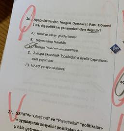 26. Aşağıdakilerden hangisi Demokrat Parti Dönemi
Türk dış politikası gelişmelerinden değildir?
A) Kore'ye asker gönderilmesi
B) Kıbrıs Barış Harekâtı
CBalkan Paktı'nın imzalanması
D) Avrupa Ekonomik Topluluğu'na üyelik başvurusu-
nun yapılması
E) NATO'ya üye olunması
27. SSCB'de "Glastnost" ve "Perestroika" "politikaları-
ni uygulayarak sosyalist politikaları dol
çi hâle getirme
er
30