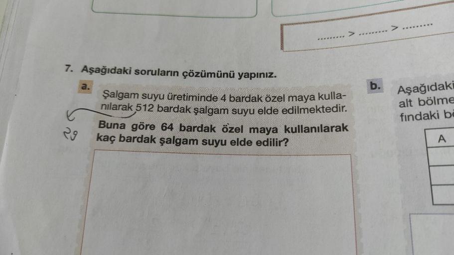 7. Aşağıdaki soruların çözümünü yapınız.
29
a.
*******
Şalgam suyu üretiminde 4 bardak özel maya kulla-
nılarak 512 bardak şalgam suyu elde edilmektedir.
Buna göre 64 bardak özel maya kullanılarak
kaç bardak şalgam suyu elde edilir?
b.
****
Aşağıdaki
alt b