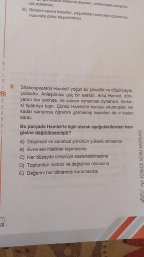 i
L
6
i 8. Shakespeare'in Hamlet'i yoğun bir şiirsellik ve düşünceyle
yüklüdür. Anlaşılması güç bir eserdir. Ama Hamlet, dün-
yanın her yerinde, ne zaman oynanırsa oynansın, herke-
si tiyatroya taşır. Çünkü Hamlet'in konusu okumuşları ne
kadar sarıyorsa öğ