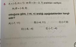 8. A = (-3, m+ 1) ve B= (n-2, 7) aralıkları veriliyor.
AUB = (-6, 9)
olduğuna göre, (-m, n) aralığı aşağıdakilerden hangi-
sidir?
A) (-7, 11)
Tadoril alge
D) (-8,-4)
B) (-4, 11)
aba
E) (-7,-4)
C) (-7,8)
pomo
anuDublo