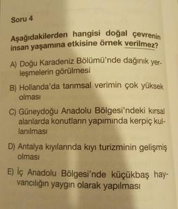 Soru 4
Aşağıdakilerden hangisi doğal çevrenin
insan yaşamına etkisine örnek verilmez?
A) Doğu Karadeniz Bölümü'nde dağınık yer-
leşmelerin görülmesi
B) Hollanda'da tarımsal verimin çok yüksek
olması
C) Güneydoğu Anadolu Bölgesi'ndeki kırsal
alanlarda konutların yapımında kerpiç kul-
lanılması
D) Antalya kıyılarında kıyı turizminin gelişmiş
olması
E) İç Anadolu Bölgesi'nde küçükbaş hay-
vancılığın yaygın olarak yapılması