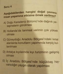 Soru 4
Aşağıdakilerden hangisi doğal çevrenin
insan yaşamına etkisine örnek verilmez?
A) Doğu Karadeniz Bölümü'nde dağınık yer-
leşmelerin görülmesi
B) Hollanda'da tarımsal verimin çok yüksek
olması
C) Güneydoğu Anadolu Bölgesi'ndeki kırsal
alanlarda konutların yapımında kerpiç kul-
lanılması
D) Antalya kıyılarında kıyı turizminin gelişmiş
olması
E) İç Anadolu Bölgesi'nde küçükbaş hay-
vancılığın yaygın olarak yapılması