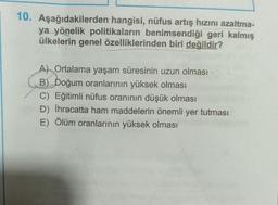 10. Aşağıdakilerden hangisi, nüfus artış hızını azaltma-
ya yönelik politikaların benimsendiği geri kalmış
ülkelerin genel özelliklerinden biri değildir?
A) Ortalama yaşam süresinin uzun olması
B) Doğum oranlarının yüksek olması
C) Eğitimli nüfus oranının düşük olması
D) İhracatta ham maddelerin önemli yer tutması
E) Ölüm oranlarının yüksek olması