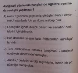 Aşağıdaki cümlelerin hangisinde ögelere ayırma-
da yanlışlık yapılmıştır?
A) Akıl süzgecinden geçmemiş görüşleri kabul etme-
mek,/ insanlarda /bir yanılgıya /sebep olur.
B) Edebiyatın içinde birçok bilimin ve sanatın/ derin
izlerini/görebilirsiniz.
C) Her dönemin yaşam tarzı birbirinden /oldukça/
farklıdır.
D) Türk edebiyatının romanla tanışması /Tanzimat
edebiyatı döneminde/ olmuştur.
E) Arıcılık,/ devletin verdiği teşviklerle, /artan bir po-
pülerliğe /sahip oldu.