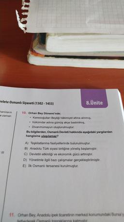 evlete Osmanlı Siyaseti (1302 - 1453)
hanlıların
e zaman
=111
10. Orhan Bey Dönemi'nde;
8.Ünite
Karesioğulları Beyliği hâkimiyet altına alınmış,
hükümdar adına gümüş akçe bastırılmış,
• Divanıhümayun oluşturulmuştur.
Bu bilgilerden, Osmanlı Devleti hakkında aşağıdaki yargılardan
hangisine ulaşılamaz?
A) Teşkilatlanma faaliyetlerinde bulunulmuştur.
B) Anadolu Türk siyasi birliğine yöneliş başlamıştır.
C) Devletin etkinliği ve ekonomik gücü artmıştır.
D) Yönetimle ilgili bazı çalışmalar gerçekleştirilmiştir.
E) İlk Osmanlı tersanesi kurulmuştur.
11. Orhan Bey, Anadolu ipek ticaretinin merkezi konumundaki Bursa'y
fethederek Osmanlı topraklarına katmistir.