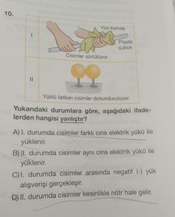 10.
||
Yün kumaş
Cisimler sürtülüyor.
Plastik
çubuk
Yüklü iletken cisimler dokunduruluyor.
Yukarıdaki durumlara göre, aşağıdaki ifade-
lerden hangisi yanlıştır?
A) I. durumda cisimler farklı cins elektrik yükü ile
yüklenir.
B) II. durumda cisimler aynı cins elektrik yükü ile
yüklenir.
C) I. durumda cisimler arasında negatif (-) yük
alışverişi gerçekleşir.
D) II. durumda cisimler kesinlikle nötr hale gelir.