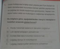 1. Lozan Antlaşması'nı takip eden yıllarda yeni Türk Devleti'nin
Batılı devletlerdeki kurumlara benzer şekilde yapılanması
ve çağdaş bir kimlik kazanması gerekiyordu. Yapılan inki-
laplar halkın refah ve mutluluğunu sağlamayı amaçlıyordu.
Bu bilgilere göre, aşağıdakilerden hangisi inkılapların
hedefleri arasında gösterilemez?
A) Meclis hükümeti sisteminin devamını sağlamak
B) Laik devlet anlayışını yerleştirmek
Devlete Batı tarzı kurumları kazandırmak
D) Çağdaş dünya ile bütünleşmek
E) Çağdaş medeniyetler seviyesine yükselmek