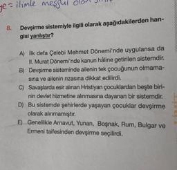 ye = ilimle meşgul dal
8.
Devşirme sistemiyle ilgili olarak aşağıdakilerden han-
gisi yanlıştır?
A) İlk defa Çelebi Mehmet Dönemi'nde uygulansa da
II. Murat Dönemi'nde kanun hâline getirilen sistemdir.
B) Devşirme sisteminde ailenin tek çocuğunun olmama-
sına ve ailenin rızasına dikkat edilirdi.
C) Savaşlarda esir alınan Hristiyan çocuklardan beşte biri-
nin devlet hizmetine alınmasına dayanan bir sistemdir.
D) Bu sistemde şehirlerde yaşayan çocuklar devşirme
olarak alınmamıştır.
E)
Genellikle Arnavut, Yunan, Boşnak, Rum, Bulgar ve
Ermeni taifesinden devşirme seçilirdi.