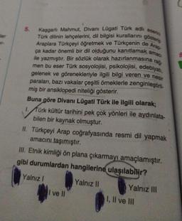 ler
er-
5.
Kaşgarlı Mahmut, Divanı Lügati Türk adlı eserini
Türk dilinin lehçelerini, dil bilgisi kurallarını gösterip
Araplara Türkçeyi öğretmek ve Türkçenin de Arap-
ça kadar önemli bir dil olduğunu kanıtlamak amac
ile yazmıştır. Bir sözlük olarak hazırlanmasına rağ-
men bu eser Türk sosyolojisi, psikolojisi, edebiyatı,
gelenek ve görenekleriyle ilgili bilgi veren ve nesir
paraları, bazı vakalar çeşitli örneklerle zenginleştiril
miş bir ansiklopedi niteliği gösterir.
Buna göre Divanı Lügati Türk ile ilgili olarak;
1. Türk kültür tarihini pek çok yönleri ile aydınlata-
bilen bir kaynak olmuştur.
II. Türkçeyi Arap coğrafyasında resmi dil yapmak
amacını taşımıştır.
III. Etnik kimliği ön plana çıkarmayı amaçlamıştır.
gibi durumlardan hangilerine ulaşılabilir?
Yalnız I
Yalnız II
I ve II
Yalnız III
I, II ve III
8