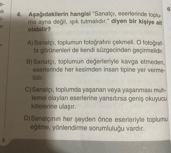 e-
ek
i-
n
8
4. Aşağıdakilerin hangisi "Sanatçı, eserlerinde toplu-
ma ayna değil, ışık tutmalıdır." diyen bir kişiye ait
olabilir?
A) Sanatçı, toplumun fotoğrafını çekmeli. O fotoğraf-
ta görünenleri de kendi süzgecinden geçirmelidir.
B) Sanatçı, toplumun