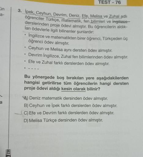 ün
a-
a
HIZ
3. İpek, Ceyhun, Devrim, Deniz, Efe, Melisa ve Zuhal adlı
öğrenciler Türkçe, matematik, fen bilimleri ve İngilizce
derslerinden proje ödevi almıştır. Bu öğrencilerin aldık-
ları ödevlerle ilgili bilinenler şunlardır:
●
●
TEST - 76
●
İngilizce v