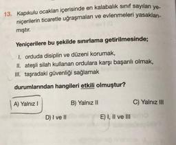 13. Kapıkulu ocakları içerisinde en kalabalık sınıf sayılan ye-
niçerilerin ticaretle uğraşmaları ve evlenmeleri yasaklan-
mıştır.
Yeniçerilere bu şekilde sınırlama getirilmesinde;
I. orduda disiplin ve düzeni korumak,
II. ateşli silah kullanan ordulara karşı başarılı olmak,
III. taşradaki güvenliği sağlamak
durumlarından hangileri etkili olmuştur?
A) Yalnız I
D) I ve II
B) Yalnız II
E) I, II ve III
C) Yalnız III