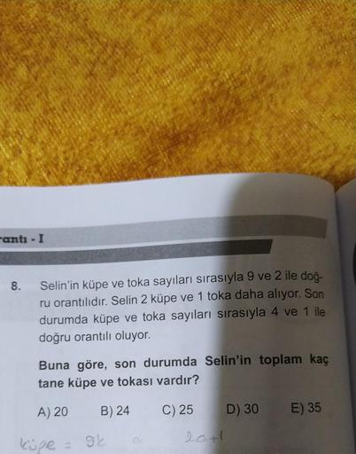 canti - I
8.
Selin'in küpe ve toka sayıları sırasıyla 9 ve 2 ile doğ-
ru orantılıdır. Selin 2 küpe ve 1 toka daha alıyor. Son
durumda küpe ve toka sayıları sırasıyla 4 ve 1 ile
doğru orantılı oluyor.
Buna göre, son durumda Selin'in toplam kaç
tane küpe ve 