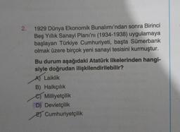 2.
1929 Dünya Ekonomik Bunalımı'ndan sonra Birinci
Beş Yıllık Sanayi Planı'nı (1934-1938) uygulamaya
başlayan Türkiye Cumhuriyeti, başta Sümerbank
olmak üzere birçok yeni sanayi tesisini kurmuştur.
Bu durum aşağıdaki Atatürk ilkelerinden hangi-
siyle doğrudan ilişkilendirilebilir?
A) Laiklik
B) Halkçılık
e Milliyetçilik
D) Devletçilik
E) Cumhuriyetçilik