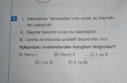 6
1. İskandinav Yarımadası'nda sıcak su kaynak-
ları yaygındır.
II. Gayzer basınçlı sıcak su kaynağıdır.
III. Levha sınırlarında şiddetli depremler olur.
Yukarıdaki önermelerden hangileri doğrudur?
A) Yalnız I
B) Yalnız II
C) I ve II
D) I ve III E) Il ve Ill