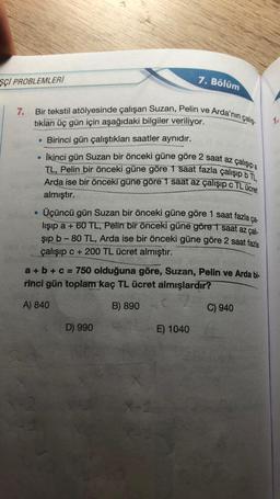 SCI PROBLEMLERİ
7.
Bir tekstil atölyesinde çalışan Suzan, Pelin ve Arda'nın çalış
tıkları üç gün için aşağıdaki bilgiler veriliyor.
. Birinci gün çalıştıkları saatler aynıdır.
●
●
İkinci gün Suzan bir önceki güne göre 2 saat az çalışıp a
TL, Pelin bir önceki güne göre 1 saat fazla çalışıp b TL,
Arda ise bir önceki gune göre 1 saat az çalışıp c TL ücret
almıştır.
Üçüncü gün Suzan bir önceki güne göre 1 saat fazla ça-
lışıp a + 60 TL, Pelin bir önceki güne göre 1 saat az çalı-
şıp b-80 TL, Arda ise bir önceki güne göre 2 saat fazla
çalışıp c+200 TL ücret almıştır.
7. Bölüm
a + b + c = 750 olduğuna göre, Suzan, Pelin ve Arda bi-
rinci gün toplam kaç TL ücret almışlardır?
A) 840
B) 890
D) 990
X-1
E) 1040
C) 940
1.