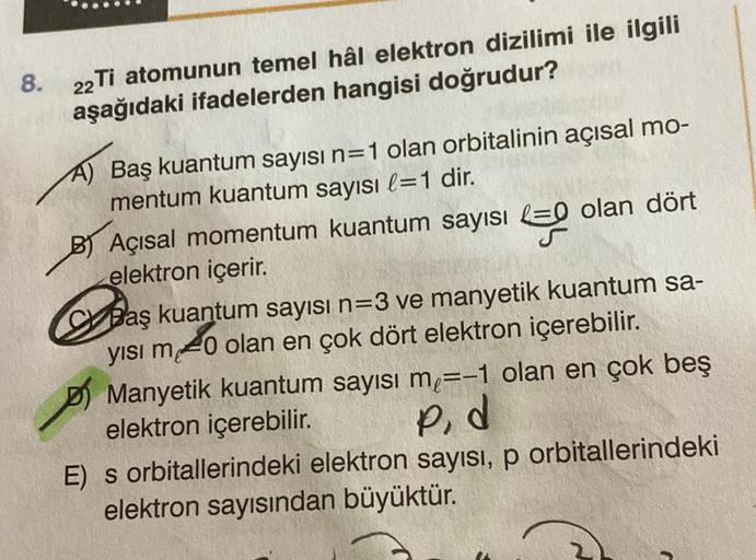 8. 22 Ti atomunun temel hâl elektron dizilimi ile ilgili
aşağıdaki ifadelerden hangisi doğrudur?
A) Baş kuantum sayısı n=1 olan orbitalinin açısal mo-
mentum kuantum sayısı l=1 dir.
BAçısal momentum kuantum sayısı olan dört
elektron içerir.
Baş kuantum say