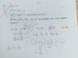 4.
a b < 0
a².b - 3ab < 0
a.b² + 5ab > 0 eşitsizlikleri veriliyor.
Buna göre, 2a - 4b nin en küçük tam sayı değeri
kaçtır?
24
A) 24
b<a
o<a
6=-6
at
6
B) 25
C) 26 - D) 27
ab.b + Sab
(5+ b) ab > 0
O
a
O
-6
E) 28