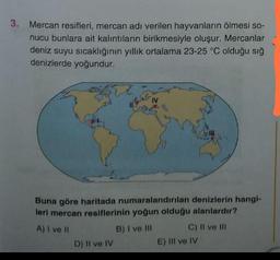 3. Mercan resifleri, mercan adı verilen hayvanların ölmesi so-
nucu bunlara ait kalıntıların birikmesiyle oluşur. Mercanlar
deniz suyu sıcaklığının yıllık ortalama 23-25 °C olduğu sığ
denizlerde yoğundur.
Buna göre haritada numaralandırılan denizlerin hangi-
leri mercan resiflerinin yoğun olduğu alanlardır?
A) I ve II
B) I ve III
D) II ve IV
C) II ve III
E) III ve IV