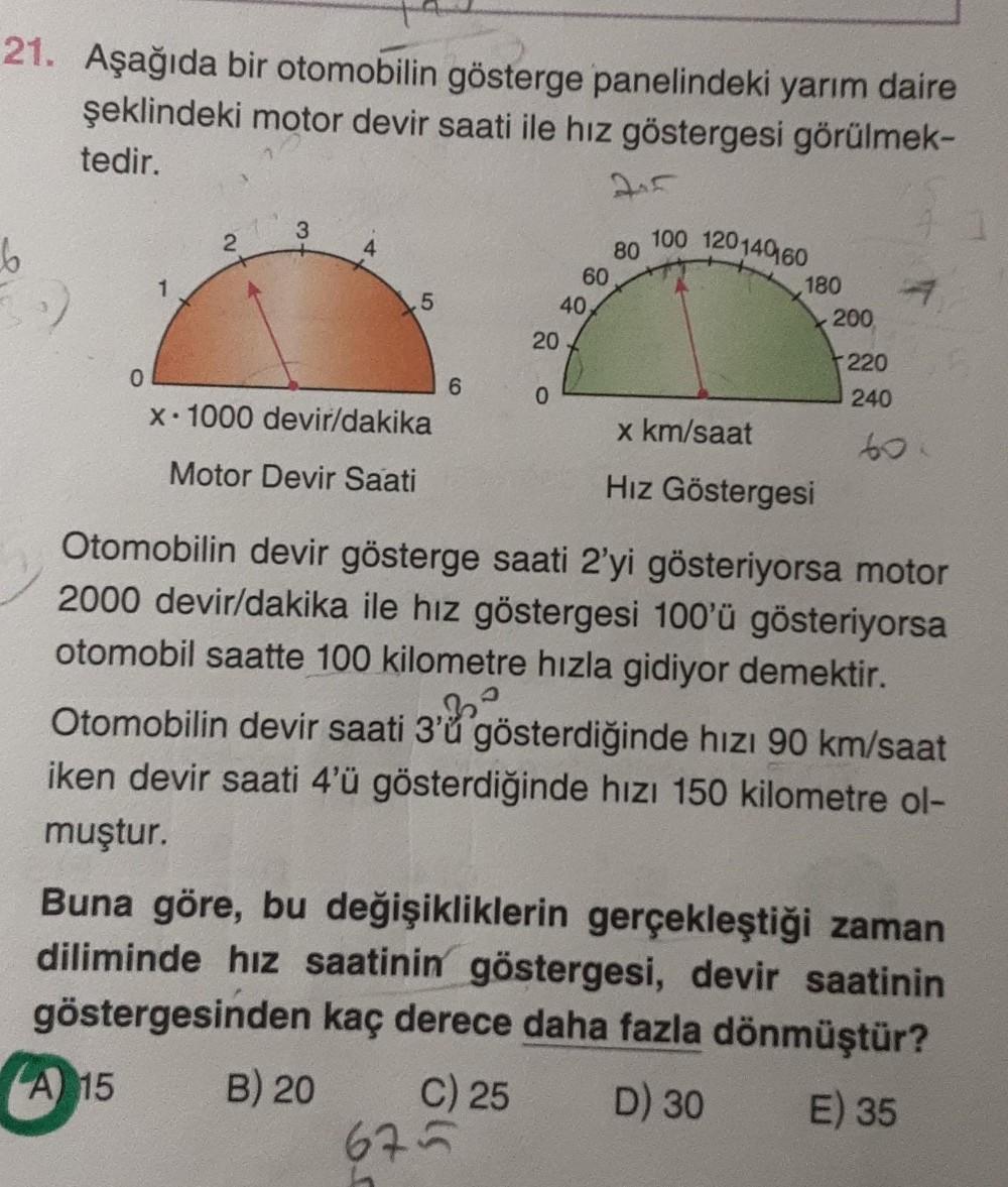 21. Aşağıda bir otomobilin gösterge panelindeki yarım daire
şeklindeki motor devir saati ile hız göstergesi görülmek-
tedir.
6
0
2
3
A 15
5
x-1000 devir/dakika
Motor Devir Saati
6
20
0
60
40,
675
245
80
100 120140160
180
x km/saat
Hız Göstergesi
200
C) 25