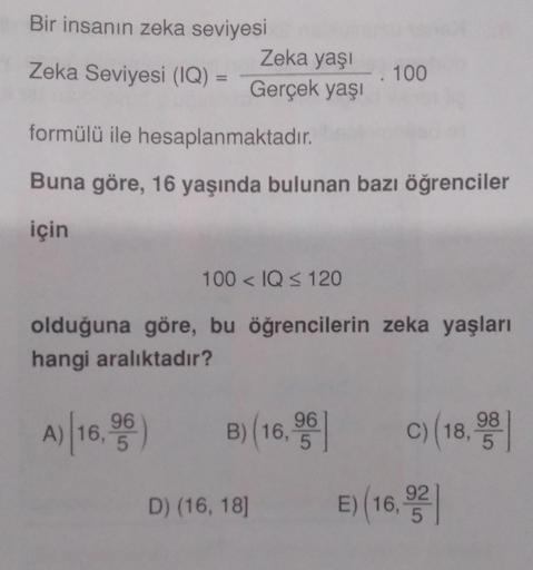 Bir insanın zeka seviyesi
Zeka Seviyesi (IQ) =
Zeka yaşı
Gerçek yaşı
formülü ile hesaplanmaktadır.
Buna göre, 16 yaşında bulunan bazı öğrenciler
için
. 100
100< IQ ≤ 120
olduğuna göre, bu öğrencilerin zeka yaşları
hangi aralıktadır?
A) 16,95)
B) (16,9
D) (