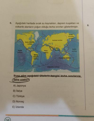 6. Aşağıdaki haritada sıcak su kaynakları, deprem kuşakları ve
volkanik alanların yoğun olduğu levha sınırları gösterilmiştir.
G
Pasifik
Levhası
Kuzey Amerikay
Levhası
Güney
Amerika
Levhası
A) Japonya
B) İtalya
C) Türkiye
D) Norveç
E) İzlanda
Afrika
Levhas