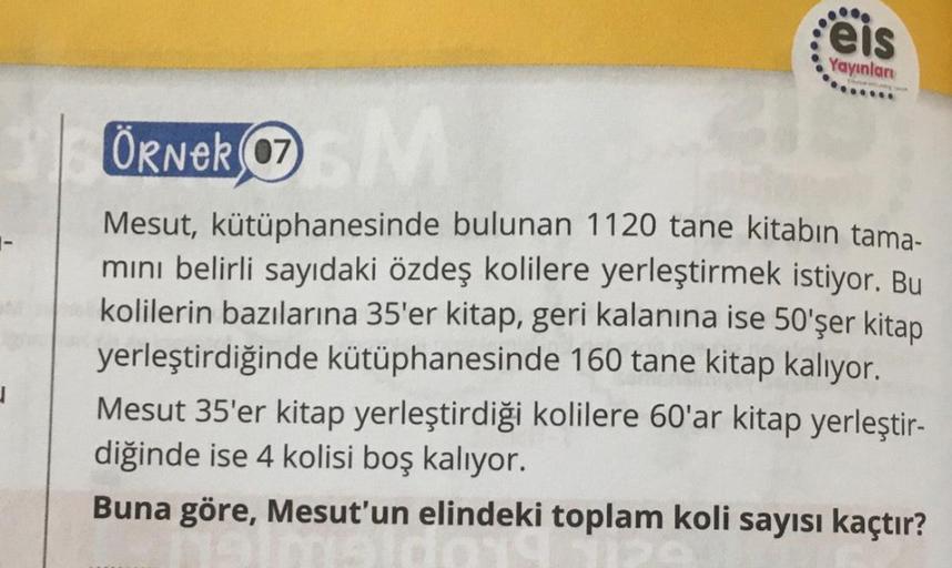 J
.....
eis
Yayınları
ÖRNER 07
SM
Mesut, kütüphanesinde bulunan 1120 tane kitabın tama-
mını belirli sayıdaki özdeş kolilere yerleştirmek istiyor. Bu
kolilerin bazılarına 35'er kitap, geri kalanına ise 50'şer kitap
yerleştirdiğinde kütüphanesinde 160 tane