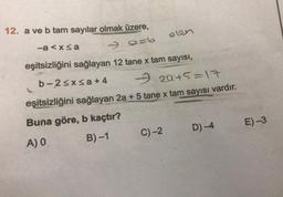 12. a ve b tam sayılar olmak üzere,
90=6
eşitsizliğini sağlayan 12 tane x tam sayısı,
-a≤x≤a
b-2≤x≤a+4
olen
2945=17
eşitsizliğini sağlayan 2a + 5 tane x tam sayısı vardır.
Buna göre, b kaçtır?
A) 0
B)-1
C)-2
D)-4
E) -3