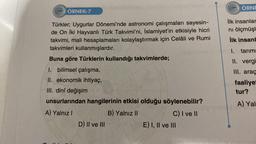 ÖRNEK-7
Türkler; Uygurlar Dönemi'nde astronomi çalışmaları sayesin-
de On İki Hayvanlı Türk Takvimi'ni, İslamiyet'in etkisiyle hicri
takvimi, mali hesaplamaları kolaylaştırmak için Celâli ve Rumi
takvimleri kullanmışlardır.
Buna göre Türklerin kullandığı takvimlerde;
I. bilimsel çalışma,
II. ekonomik ihtiyaç,
III. dinî değişim
unsurlarından hangilerinin etkisi olduğu söylenebilir?
A) Yalnız I
B) Yalnız II
C) I ve II
D) II ve III
E) I, II ve III
222
ÖRNE
ilk insanlar
nı ölçmüşl
ilk insanl
1. tarıms
II. vergi
III. araç
faaliyet
tur?
(il
A) Yal