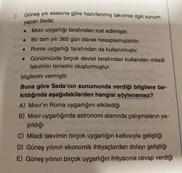 2.
Güneş yılı esasına göre hazırlanmış takvimle ilgili sunum
yapan Seda;
Mısır uygarlığı tarafından icat edilmiştir.
Bir tam yılı 365 gün olarak hesaplamışlardır.
Roma uygarlığı tarafından da kullanılmıştır.
Günümüzde birçok devlet tarafından kullanılan miladi
takvimin temelini oluşturmuştur.
bilgilerini vermiştir.
Buna göre Seda'nın sunumunda verdiği bilgilere ba-
kıldığında aşağıdakilerden hangisi söylenemez?
A) Mısır'ın Roma uygarlığını etkilediği
B) Misir uygarlığında astronomi alanında çalışmaların ya-
pıldığı
WYCH B
C) Miladi takvimin birçok uygarlığın katkısıyla geliştiği
D) Güneş yılının ekonomik ihtiyaçlardan dolayı geliştiği
E) Güneş yılının birçok uygarlığın ihtiyacına cevap verdiği
