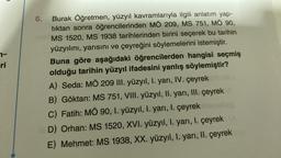 7-
ri
6.
Burak Öğretmen, yüzyıl kavramlarıyla ilgili anlatım yap-
tıktan sonra öğrencilerinden MÖ 209, MS 751, MÖ 90,
MS 1520, MS 1938 tarihlerinden birini seçerek bu tarihin
yüzyılını, yarısını ve çeyreğini söylemelerini istemiştir.
Buna göre aşağıdaki öğrencilerden hangisi seçmiş
olduğu tarihin yüzyıl ifadesini yanlış söylemiştir?
A) Seda: MÖ 209 III. yüzyıl, I. yarı, IV. çeyrek
B) Göktan: MS 751, VIII. yüzyıl, II. yarı, III. çeyrek
C) Fatih: MÖ 90, I. yüzyıl, I. yarı, 1. çeyrek
D) Orhan: MS 1520, XVI. yüzyıl, I. yarı, I. çeyrek
E) Mehmet: MS 1938, XX. yüzyıl, I. yarı, II. çeyrek