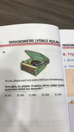 10.
TRIGONOMETRI (YÖNLÜ AÇILAR)
D) 320
TRIGON
Bir plak, pikapta sabit hızla saatte 28000 kez dönebilmektedir.
Buna göre, bu pikapta 15 saniye dönen plağın taradığı
açının esas ölçüsü kaç derecedir?
A) 240
B) 280
C) 300
E) 340
B. Trig
1. Birin
a) Kos