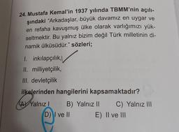 24. Mustafa Kemal'in 1937 yılında TBMM'nin açılı-
şındaki “Arkadaşlar, büyük davamız en uygar ve
en refaha kavuşmuş ülke olarak varlığımızı yük-
seltmektir. Bu yalnız bizim değil Türk milletinin di-
namik ülküsüdür.” sözleri;
1. inkılapçılık,
II. milliyetçilik,
III. devletçilik
ilkelerinden hangilerini kapsamaktadır?
(4) 12
AY Yalnız I
B) Yalnız II
D) I ve II
C) Yalnız III
E) II ve III